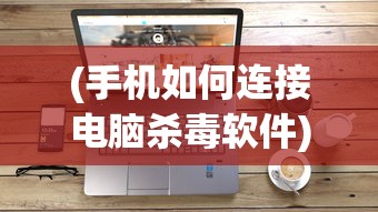 (手机如何连接电脑杀毒软件)手机如何连接电脑进行高效杀毒？一站式解决方案