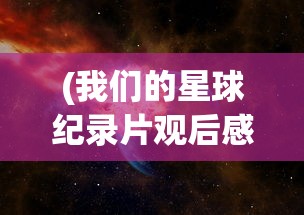 (我们的星球纪录片观后感)我们的星球纪录片，探索地球生态的启示与未来挑战