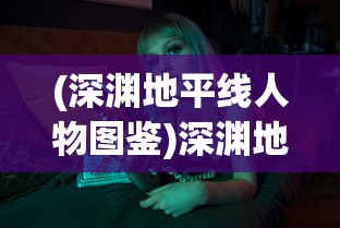 (深渊地平线人物图鉴)深渊地平线图鉴，游戏角色、装备与世界的深度解析