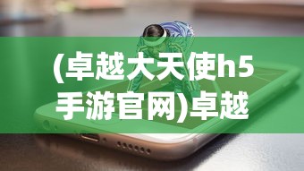(卓越大天使h5手游官网)卓越大天使H5手游，游戏特色与玩家指南