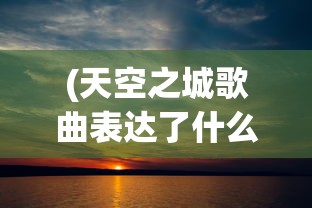 (天空之城歌曲表达了什么情感)天空之城，一首穿越天际的梦幻歌曲