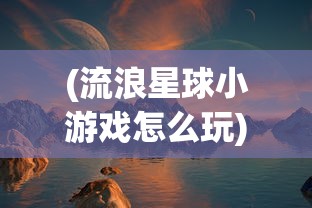 (流浪星球小游戏怎么玩)流浪星球小游戏，探索宇宙与生存的挑战