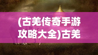 (古羌传奇手游攻略大全)古羌传奇手游，探索神秘世界的奇幻之旅