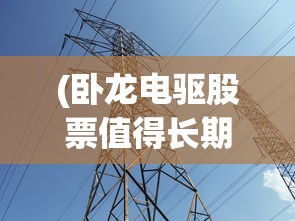 (卧龙电驱股票值得长期持有吗)卧龙电驱股票的投资前景深度解析