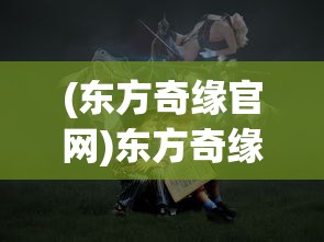 (东方奇缘官网)东方奇缘0.1折，一场梦幻般的邂逅之旅