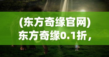 (东方奇缘官网)东方奇缘0.1折，一场梦幻般的邂逅之旅