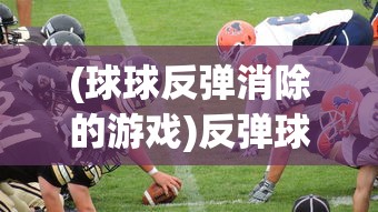 (球球反弹消除的游戏)反弹球球游戏，一场策略与技巧并重的竞技盛宴