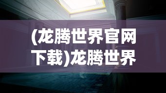 (龙腾世界官网下载)龙腾世界官网，探索虚拟世界的门户