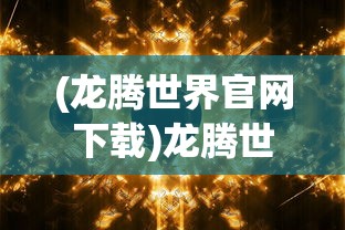 (龙腾世界官网下载)龙腾世界官网，探索虚拟世界的门户
