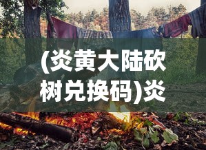 (炎黄大陆砍树兑换码)炎黄大陆砍树，森林管理与可持续发展的挑战