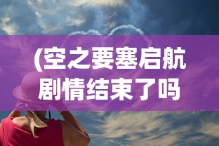 (空之要塞启航剧情结束了吗)空之要塞，启航剧情深度解析与探讨