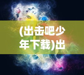(出击吧少年下载)出击吧少年游戏，青春热血的竞技之旅