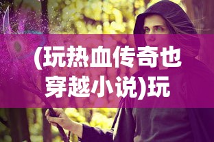 (玩热血传奇也穿越小说)玩热血传奇也穿越，游戏与时空之旅的交融