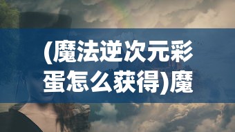 (魔法逆次元彩蛋怎么获得)魔法逆次元彩蛋揭秘，神秘世界的隐藏惊喜