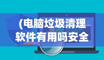 (电脑垃圾清理软件有用吗安全吗)电脑垃圾清理软件真的有用吗？——深度解析与常见问题解答