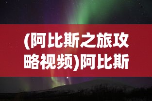 (阿比斯之旅攻略视频)阿比斯之旅攻略大全，探索未知世界的必备指南