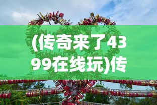 (传奇来了4399在线玩)传奇来了4399手机版，游戏新纪元