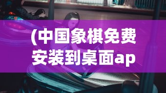 (中国象棋免费安装到桌面app)中国象棋，免费安装到桌面的方法与指南