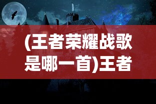 (王者荣耀战歌是哪一首)王者战歌的创作背后的故事与神秘创作者揭秘