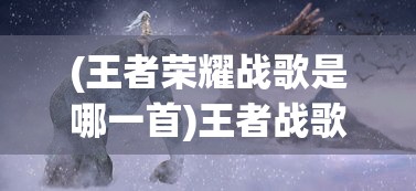 (王者荣耀战歌是哪一首)王者战歌的创作背后的故事与神秘创作者揭秘