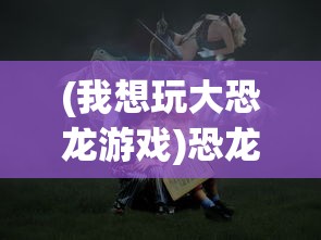 (我想玩大恐龙游戏)恐龙大玩咖游戏，一场史前冒险的盛宴