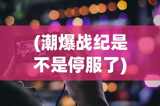 (潮爆战纪是不是停服了)潮爆战纪，当下热门游戏解析与体验分享