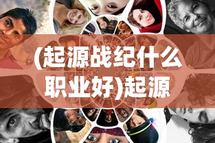 (起源战纪什么职业好)起源战纪，哪个职业最厉害？深度分析与探讨