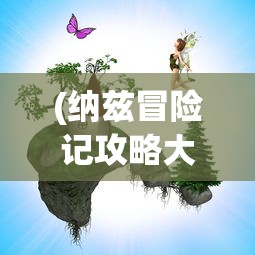 (纳兹冒险记攻略大全)纳兹冒险记全面攻略及常见问题解答