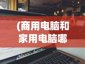 (商用电脑和家用电脑哪个好用)商用电脑与家用电脑，哪个更好？