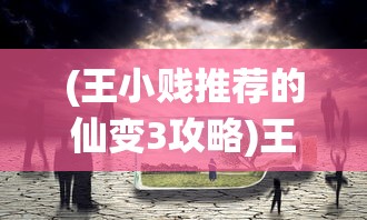 (王小贱推荐的仙变3攻略)王小贱力荐的仙变3，奇幻世界的全新探险之旅