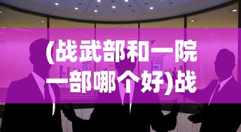 (战武部和一院一部哪个好)战武部与一院一部，协同合作，共筑未来