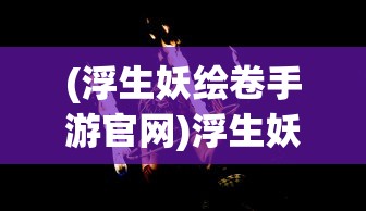 (浮生妖绘卷手游官网)浮生妖绘卷手游，奇幻世界的探索之旅