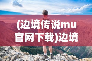 (边境传说mu官网下载)边境传说MU，神秘世界的探索与冒险之旅