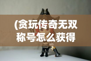 (贪玩传奇无双称号怎么获得)贪玩传奇无双，探索经典游戏世界的魅力与挑战