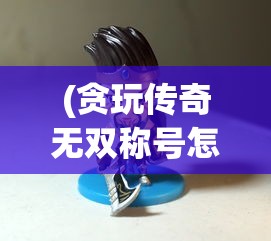 (贪玩传奇无双称号怎么获得)贪玩传奇无双，探索经典游戏世界的魅力与挑战