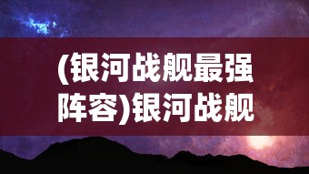 (银河战舰最强阵容)银河战舰，探索宇宙的新纪元