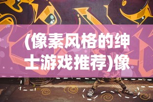 (像素风格的绅士游戏推荐)像素风格的绅士游戏，复古潮流与绅士冒险的完美结合