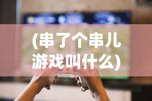 (串了个串儿游戏叫什么)串了个串儿游戏，一场创意与乐趣的碰撞