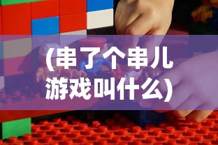 (串了个串儿游戏叫什么)串了个串儿游戏，一场创意与乐趣的碰撞