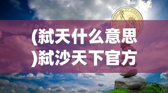 (弑天什么意思)弑沙天下官方网站，游戏世界的新纪元