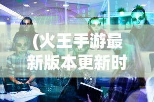 (火王手游最新版本更新时间)火王手游最新版本更新解析与探讨