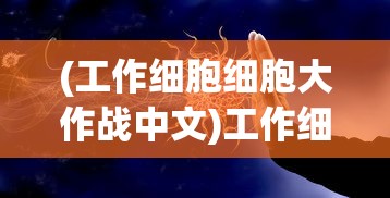 (工作细胞细胞大作战中文)工作细胞大作战，秒玩攻略与深度解析