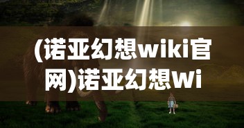 (诺亚幻想wiki官网)诺亚幻想Wiki，游戏世界的全新探索与解析