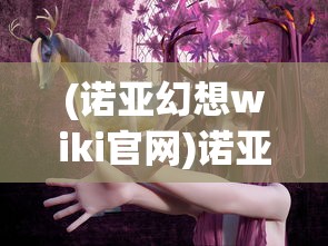 (诺亚幻想wiki官网)诺亚幻想Wiki，游戏世界的全新探索与解析