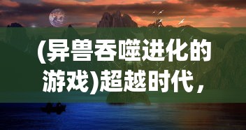 (异兽吞噬进化的游戏)超越时代，十大进化类游戏排名第一的神秘魅力