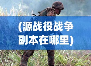 (源战役战争副本在哪里)源战役战争副本，深度探索与挑战之旅