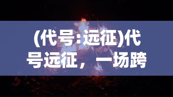 (代号:远征)代号远征，一场跨越未知的冒险之旅