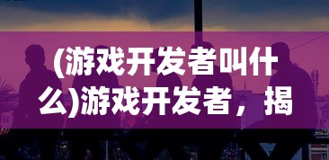 (游戏开发者叫什么)游戏开发者，揭秘职业内涵与幕后故事