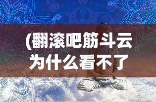 (翻滚吧筋斗云为什么看不了广告)翻滚吧筋斗云无法运行的原因解析及解决方案