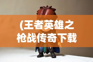 (王者英雄之枪战传奇下载)王者英雄之枪战传奇CDK，游戏内外的探索与挑战